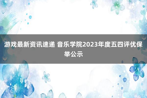 游戏最新资讯速递 音乐学院2023年度五四评优保举公示