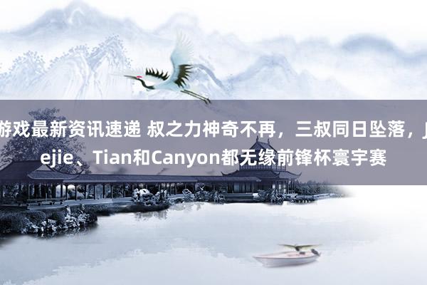 游戏最新资讯速递 叔之力神奇不再，三叔同日坠落，Jiejie、Tian和Canyon都无缘前锋杯寰宇赛