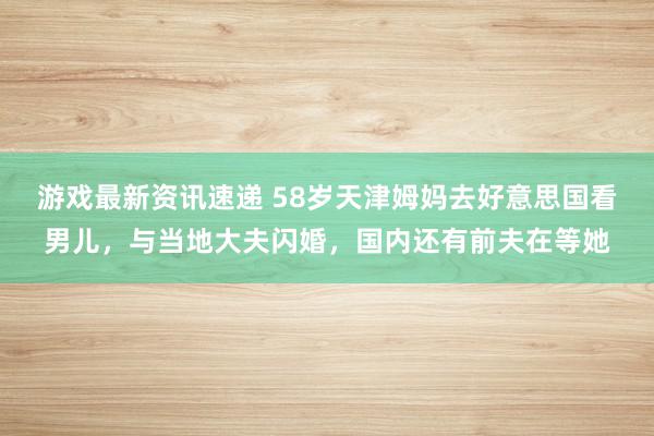 游戏最新资讯速递 58岁天津姆妈去好意思国看男儿，与当地大夫闪婚，国内还有前夫在等她