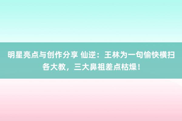 明星亮点与创作分享 仙逆：王林为一句愉快横扫各大教，三大鼻祖差点枯燥！