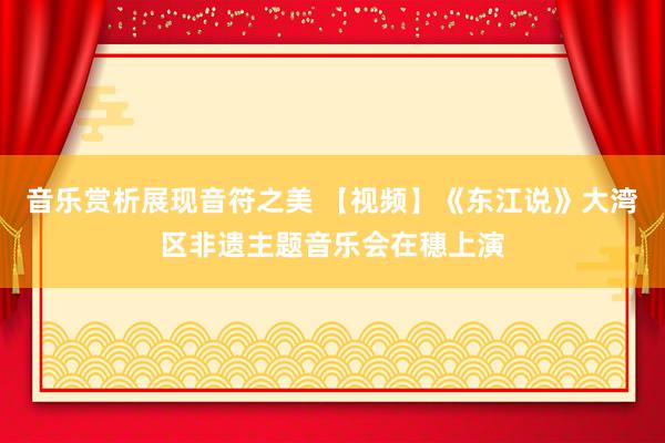 音乐赏析展现音符之美 【视频】《东江说》大湾区非遗主题音乐会在穗上演