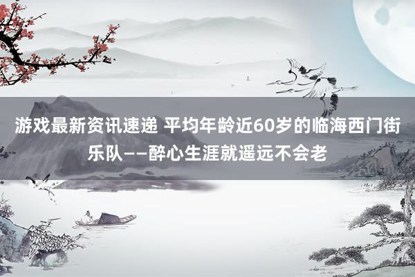 游戏最新资讯速递 平均年龄近60岁的临海西门街乐队——醉心生涯就遥远不会老