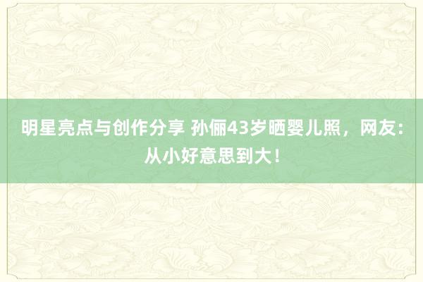 明星亮点与创作分享 孙俪43岁晒婴儿照，网友：从小好意思到大！