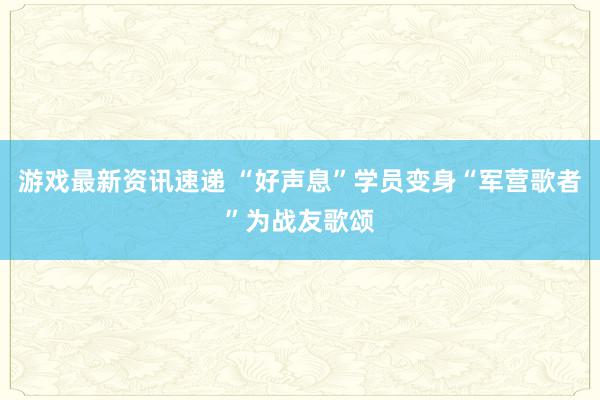 游戏最新资讯速递 “好声息”学员变身“军营歌者”为战友歌颂