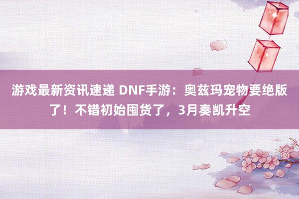 游戏最新资讯速递 DNF手游：奥兹玛宠物要绝版了！不错初始囤货了，3月奏凯升空