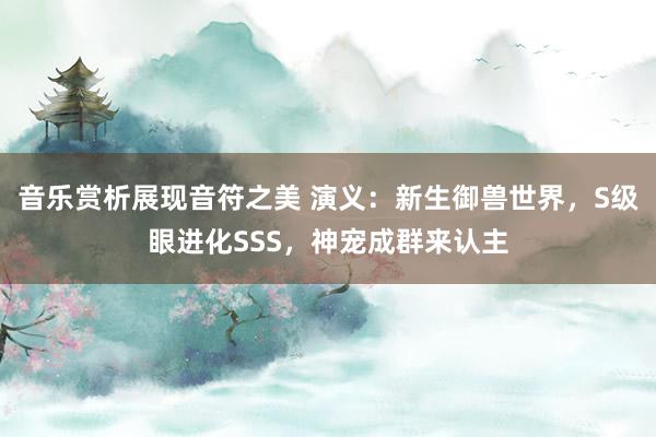 音乐赏析展现音符之美 演义：新生御兽世界，S级眼进化SSS，神宠成群来认主