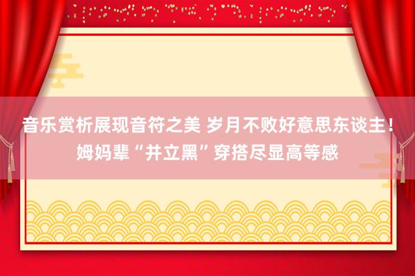 音乐赏析展现音符之美 岁月不败好意思东谈主！姆妈辈“并立黑”穿搭尽显高等感