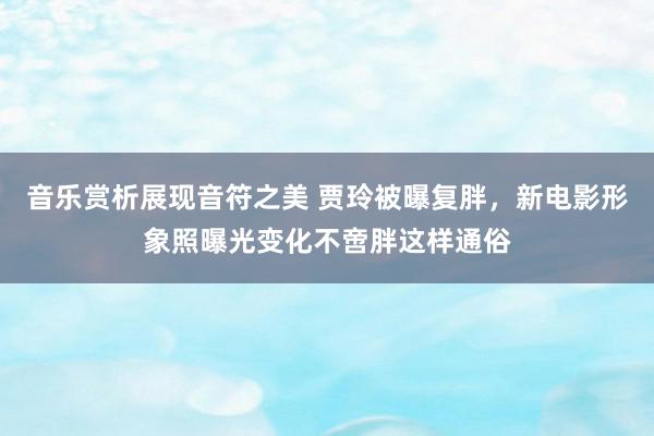 音乐赏析展现音符之美 贾玲被曝复胖，新电影形象照曝光变化不啻胖这样通俗