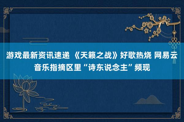 游戏最新资讯速递 《天籁之战》好歌热烧 网易云音乐指摘区里“诗东说念主”频现