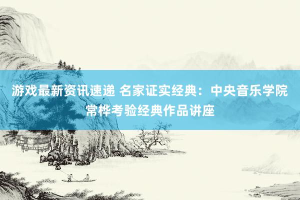 游戏最新资讯速递 名家证实经典：中央音乐学院常桦考验经典作品讲座