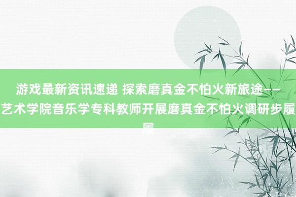 游戏最新资讯速递 探索磨真金不怕火新旅途——艺术学院音乐学专科教师开展磨真金不怕火调研步履