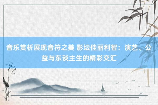 音乐赏析展现音符之美 影坛佳丽利智：演艺、公益与东谈主生的精彩交汇