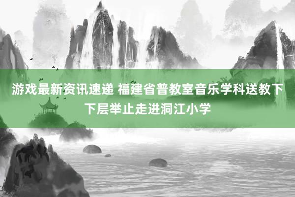 游戏最新资讯速递 福建省普教室音乐学科送教下下层举止走进洞江小学