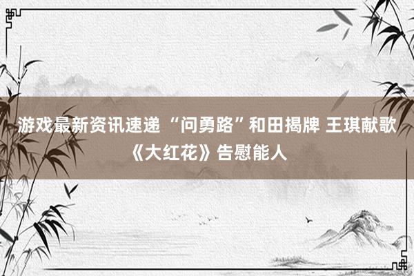 游戏最新资讯速递 “问勇路”和田揭牌 王琪献歌《大红花》告慰能人