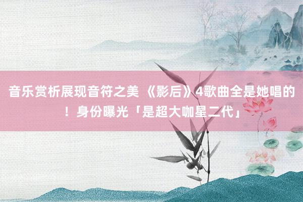 音乐赏析展现音符之美 《影后》4歌曲全是她唱的！　身份曝光「是超大咖星二代」