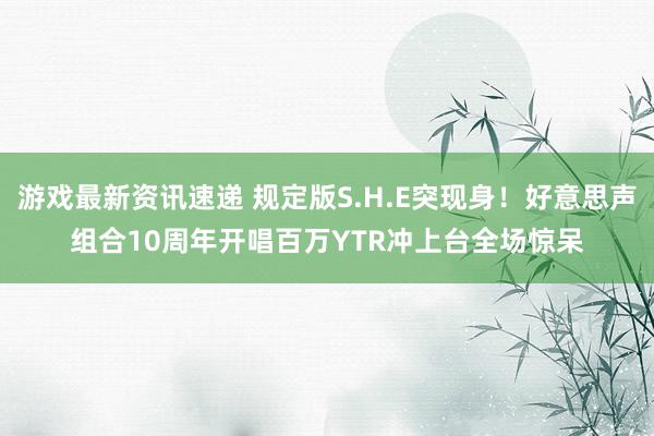 游戏最新资讯速递 规定版S.H.E突现身！好意思声组合10周年开唱　百万YTR冲上台全场惊呆