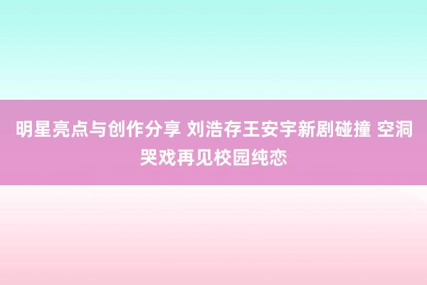 明星亮点与创作分享 刘浩存王安宇新剧碰撞 空洞哭戏再见校园纯恋