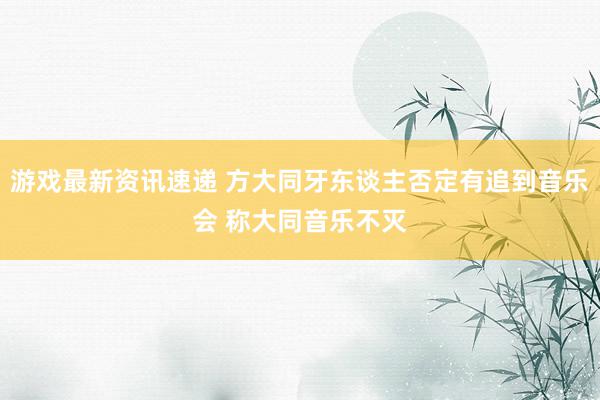 游戏最新资讯速递 方大同牙东谈主否定有追到音乐会 称大同音乐不灭