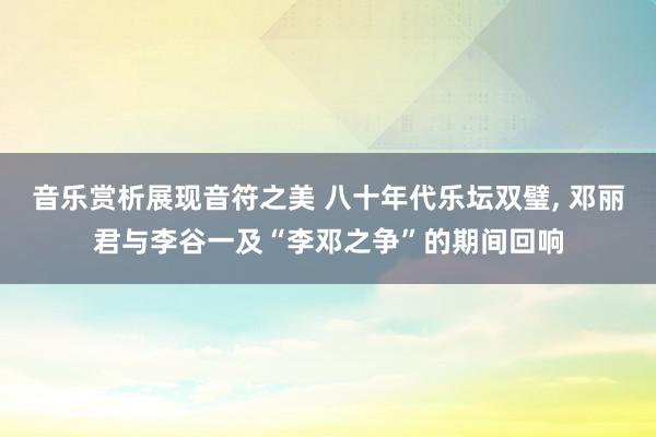 音乐赏析展现音符之美 八十年代乐坛双璧, 邓丽君与李谷一及“李邓之争”的期间回响