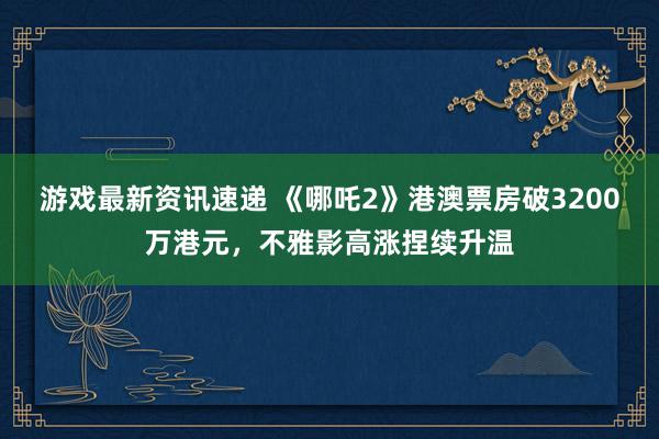 游戏最新资讯速递 《哪吒2》港澳票房破3200万港元，不雅影高涨捏续升温