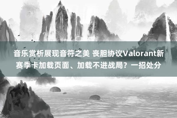 音乐赏析展现音符之美 丧胆协议Valorant新赛季卡加载页面、加载不进战局？一招处分