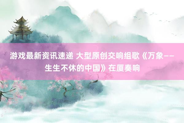 游戏最新资讯速递 大型原创交响组歌《万象——生生不休的中国》在厦奏响