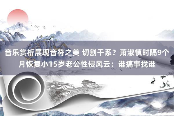 音乐赏析展现音符之美 切割干系？萧淑慎时隔9个月恢复小15岁老公性侵风云：谁搞事找谁