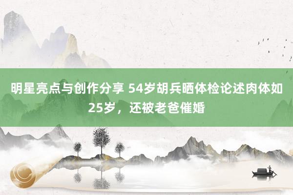 明星亮点与创作分享 54岁胡兵晒体检论述肉体如25岁，还被老爸催婚