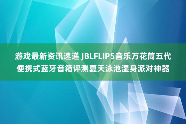 游戏最新资讯速递 JBLFLIP5音乐万花筒五代便携式蓝牙音箱评测夏天泳池湿身派对神器