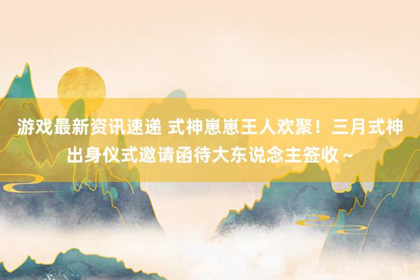 游戏最新资讯速递 式神崽崽王人欢聚！三月式神出身仪式邀请函待大东说念主签收～