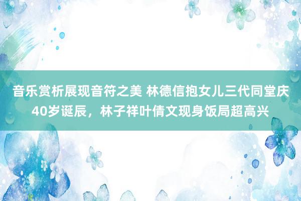 音乐赏析展现音符之美 林德信抱女儿三代同堂庆40岁诞辰，林子祥叶倩文现身饭局超高兴