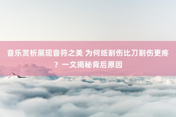 音乐赏析展现音符之美 为何纸割伤比刀割伤更疼？一文揭秘背后原因