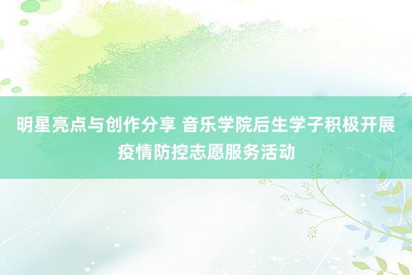 明星亮点与创作分享 音乐学院后生学子积极开展疫情防控志愿服务活动