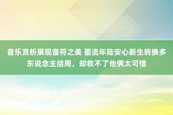 音乐赏析展现音符之美 覆流年陆安心新生转换多东说念主结局，却救不了他俩太可惜