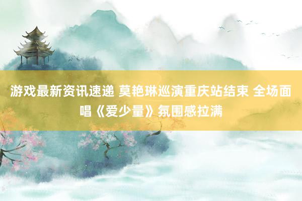 游戏最新资讯速递 莫艳琳巡演重庆站结束 全场面唱《爱少量》氛围感拉满