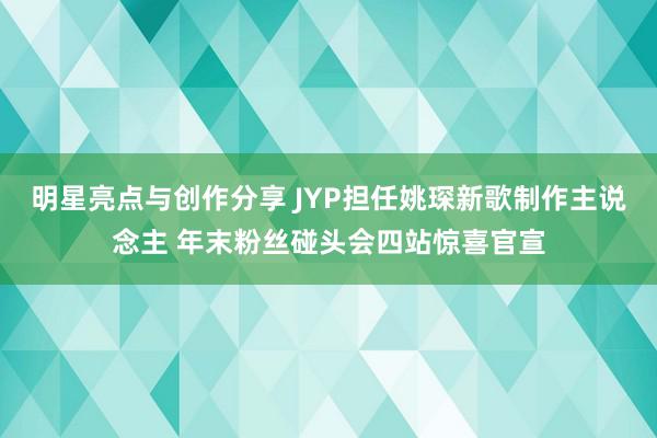 明星亮点与创作分享 JYP担任姚琛新歌制作主说念主 年末粉丝碰头会四站惊喜官宣