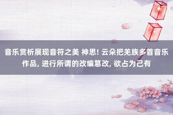 音乐赏析展现音符之美 神思! 云朵把羌族多首音乐作品, 进行所谓的改编篡改, 欲占为己有