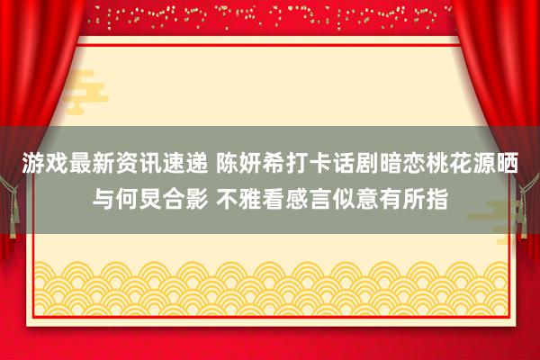 游戏最新资讯速递 陈妍希打卡话剧暗恋桃花源晒与何炅合影 不雅看感言似意有所指