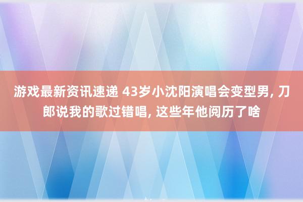 游戏最新资讯速递 43岁小沈阳演唱会变型男, 刀郎说我的歌过错唱, 这些年他阅历了啥