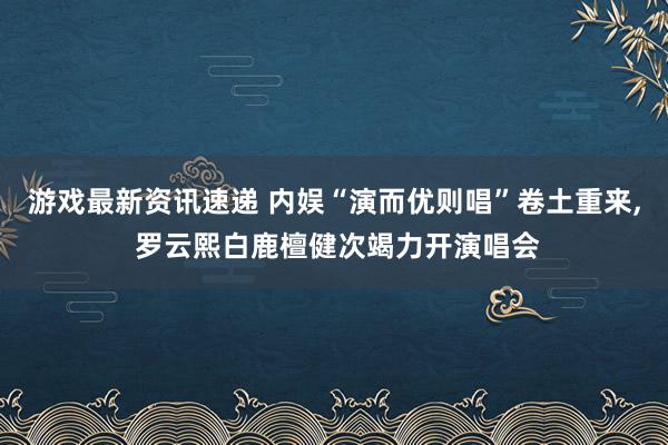 游戏最新资讯速递 内娱“演而优则唱”卷土重来, 罗云熙白鹿檀健次竭力开演唱会