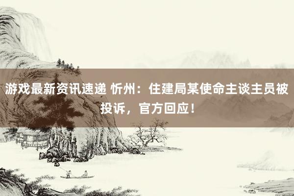 游戏最新资讯速递 忻州：住建局某使命主谈主员被投诉，官方回应！