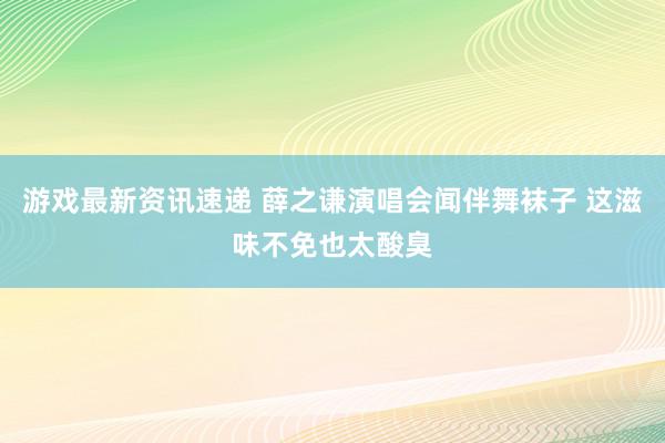 游戏最新资讯速递 薛之谦演唱会闻伴舞袜子 这滋味不免也太酸臭