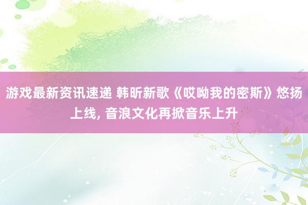 游戏最新资讯速递 韩昕新歌《哎呦我的密斯》悠扬上线, 音浪文化再掀音乐上升