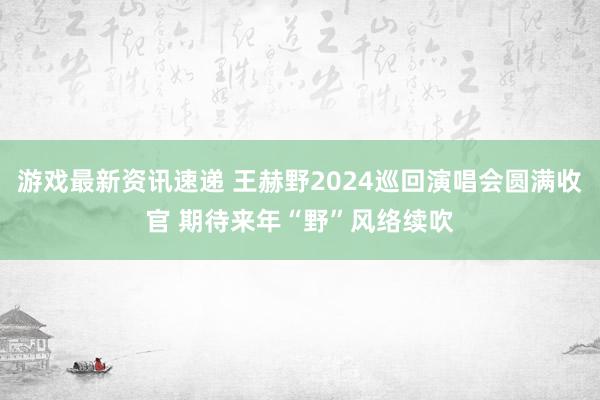 游戏最新资讯速递 王赫野2024巡回演唱会圆满收官 期待来年“野”风络续吹