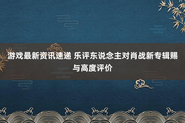 游戏最新资讯速递 乐评东说念主对肖战新专辑赐与高度评价