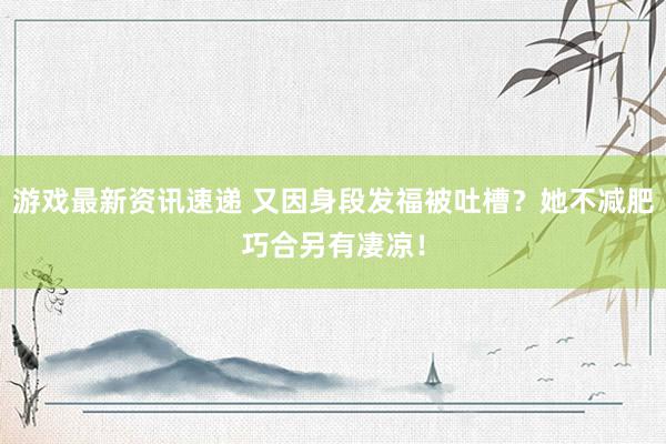 游戏最新资讯速递 又因身段发福被吐槽？她不减肥巧合另有凄凉！