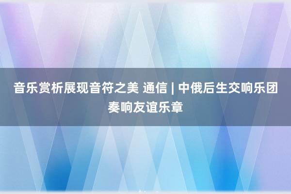 音乐赏析展现音符之美 通信 | 中俄后生交响乐团奏响友谊乐章