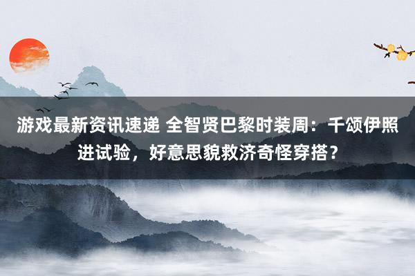 游戏最新资讯速递 全智贤巴黎时装周：千颂伊照进试验，好意思貌救济奇怪穿搭？