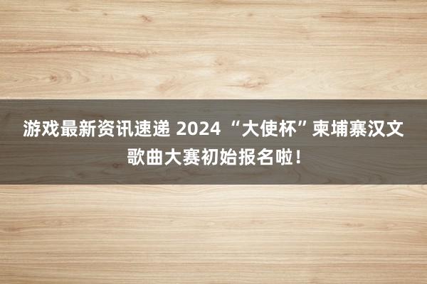 游戏最新资讯速递 2024 “大使杯”柬埔寨汉文歌曲大赛初始报名啦！