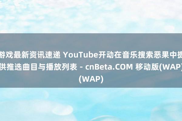 游戏最新资讯速递 YouTube开动在音乐搜索恶果中提供推选曲目与播放列表 - cnBeta.COM 移动版(WAP)